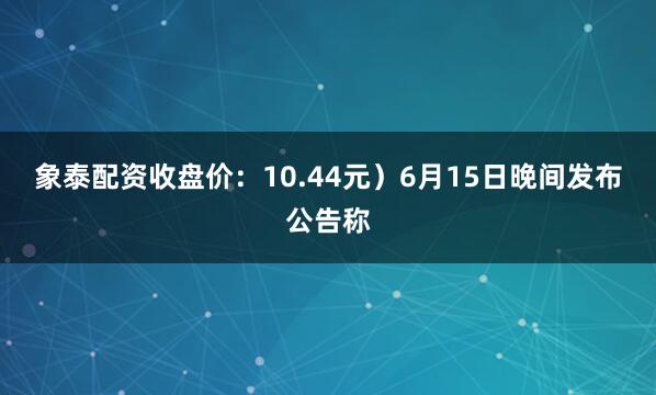象泰配资收盘价：10.44元）6月15日晚间发布公告称