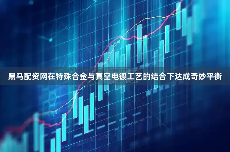 黑马配资网在特殊合金与真空电镀工艺的结合下达成奇妙平衡