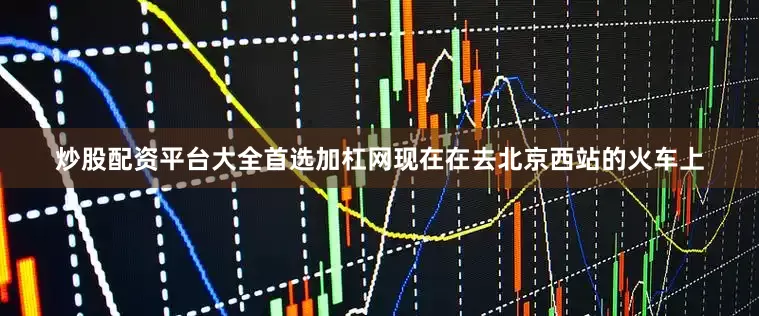 炒股配资平台大全首选加杠网现在在去北京西站的火车上