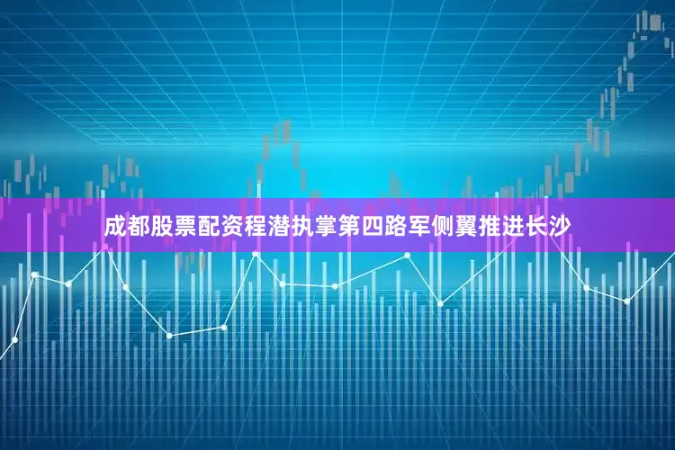 成都股票配资程潜执掌第四路军侧翼推进长沙