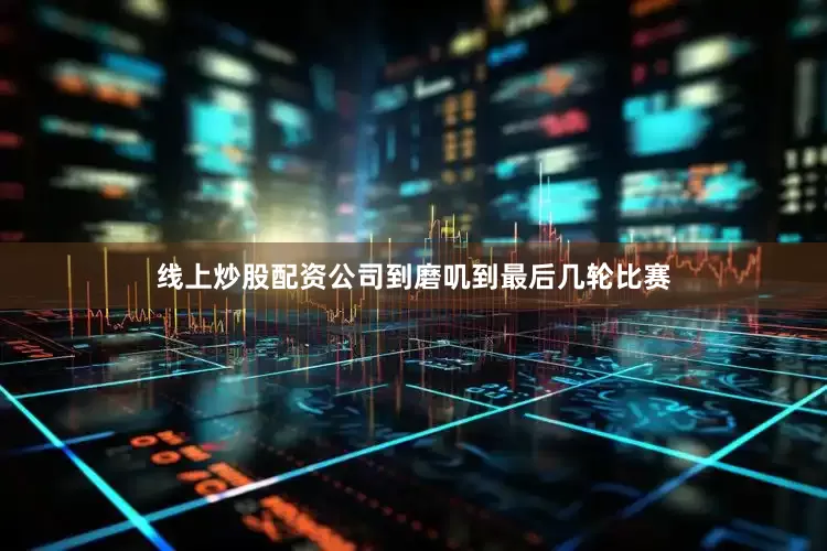 线上炒股配资公司到磨叽到最后几轮比赛