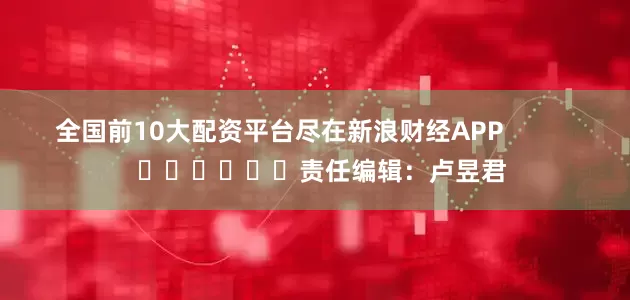 全国前10大配资平台尽在新浪财经APP            						责任编辑：卢昱君