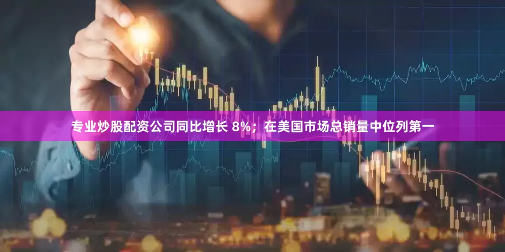 专业炒股配资公司同比增长 8%；在美国市场总销量中位列第一