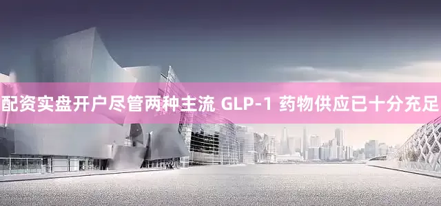 配资实盘开户尽管两种主流 GLP-1 药物供应已十分充足