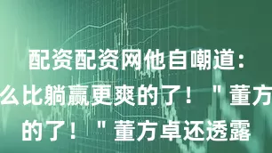 配资配资网他自嘲道：＂没有什么比躺赢更爽的了！＂董方卓还透露