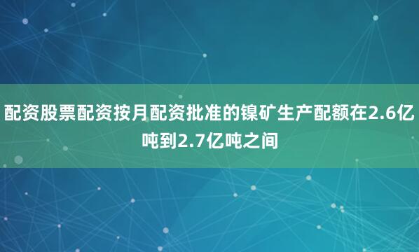 配资股票配资按月配资批准的镍矿生产配额在2.6亿吨到2.7亿吨之间