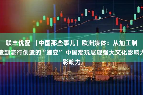 联丰优配 【中国那些事儿】欧洲媒体：从加工制造到流行创造的“蝶变” 中国潮玩展现强大文化影响力