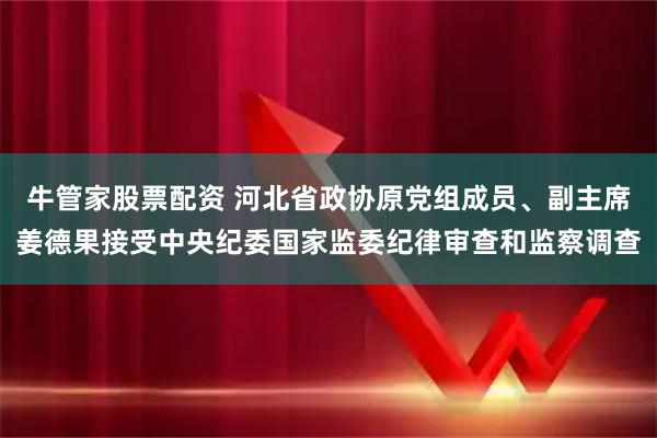 牛管家股票配资 河北省政协原党组成员、副主席姜德果接受中央纪委国家监委纪律审查和监察调查