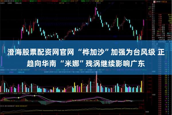 澄海股票配资网官网 “桦加沙”加强为台风级 正趋向华南 “米娜”残涡继续影响广东