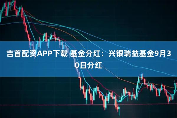 吉首配资APP下载 基金分红：兴银瑞益基金9月30日分红