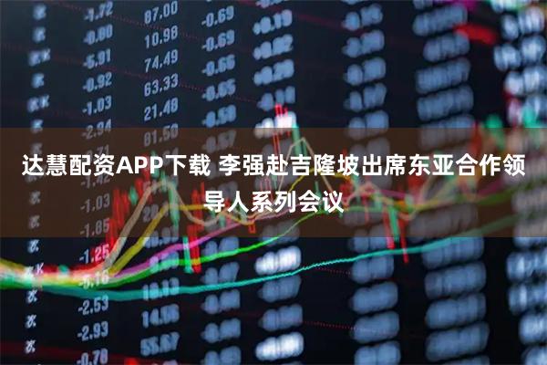 达慧配资APP下载 李强赴吉隆坡出席东亚合作领导人系列会议