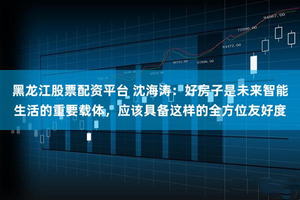 黑龙江股票配资平台 沈海涛：好房子是未来智能生活的重要载体，应该具备这样的全方位友好度