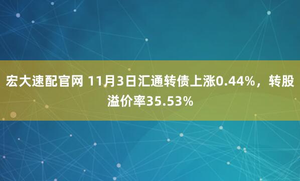 宏大速配官网 11月3日汇通转债上涨0.44%，转股溢价率35.53%
