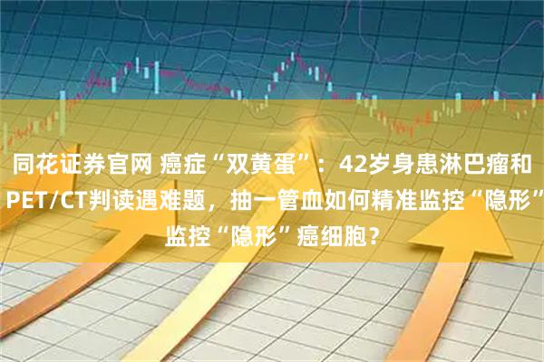 同花证券官网 癌症“双黄蛋”：42岁身患淋巴瘤和卵巢癌，PET/CT判读遇难题，抽一管血如何精准监控“隐形”癌细胞？