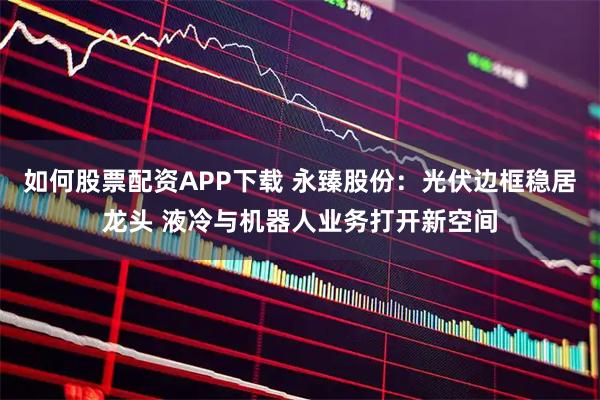 如何股票配资APP下载 永臻股份：光伏边框稳居龙头 液冷与机器人业务打开新空间