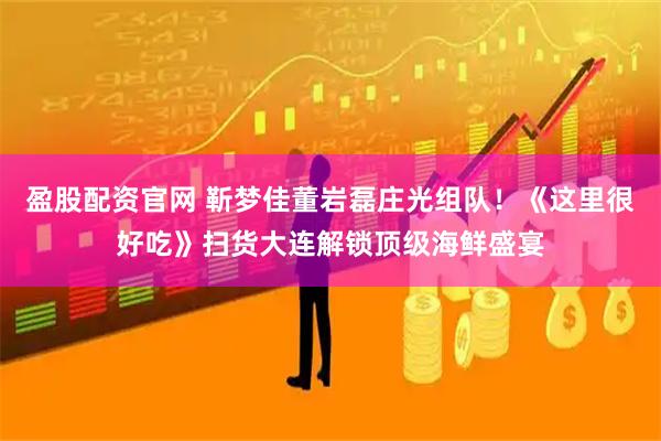 盈股配资官网 靳梦佳董岩磊庄光组队！《这里很好吃》扫货大连解锁顶级海鲜盛宴