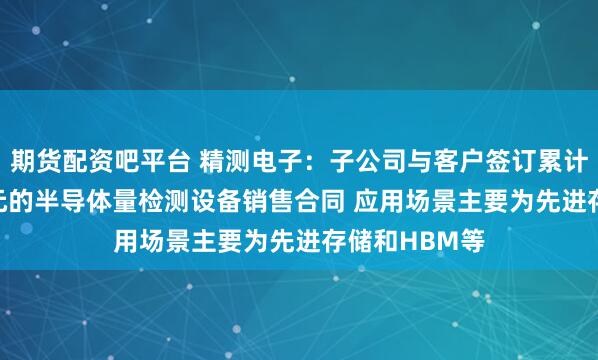 期货配资吧平台 精测电子：子公司与客户签订累计金额4.33亿元的半导体量检测设备销售合同 应用场景主要为先进存储和HBM等