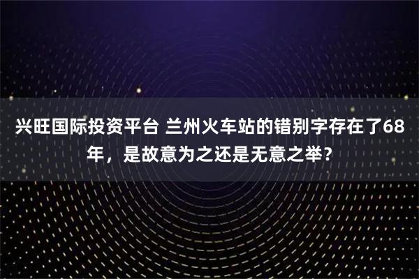 兴旺国际投资平台 兰州火车站的错别字存在了68年，是故意为之还是无意之举？