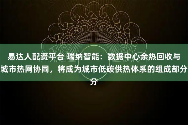 易达人配资平台 瑞纳智能：数据中心余热回收与城市热网协同，将成为城市低碳供热体系的组成部分
