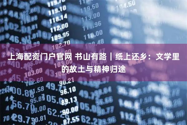 上海配资门户官网 书山有路｜纸上还乡：文学里的故土与精神归途