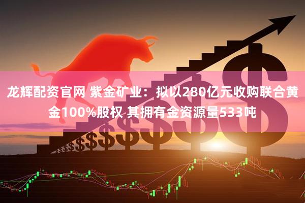 龙辉配资官网 紫金矿业：拟以280亿元收购联合黄金100%股权 其拥有金资源量533吨