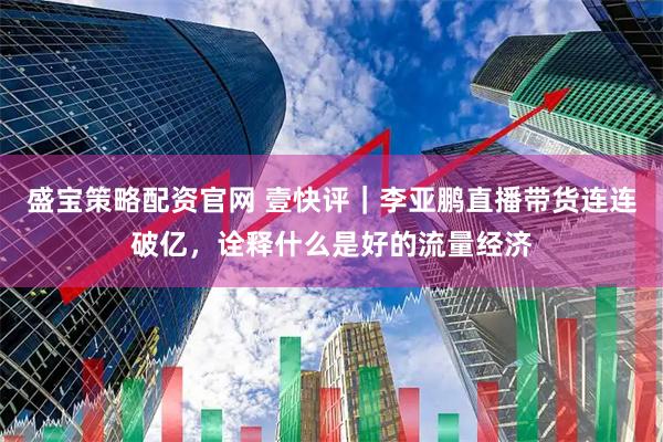 盛宝策略配资官网 壹快评｜李亚鹏直播带货连连破亿，诠释什么是好的流量经济