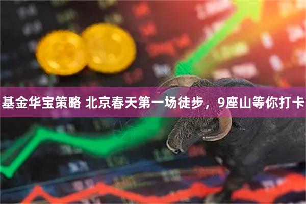 基金华宝策略 北京春天第一场徒步，9座山等你打卡