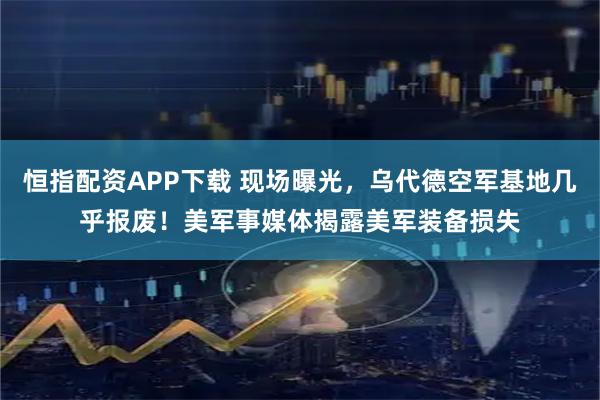 恒指配资APP下载 现场曝光，乌代德空军基地几乎报废！美军事媒体揭露美军装备损失