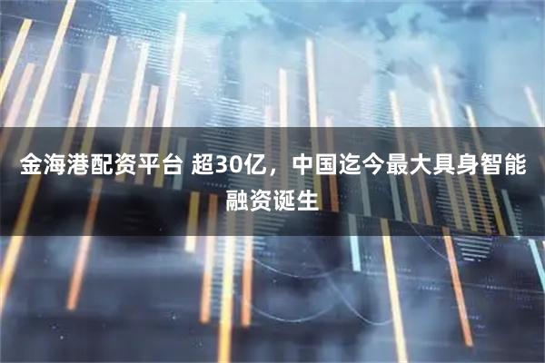 金海港配资平台 超30亿，中国迄今最大具身智能融资诞生