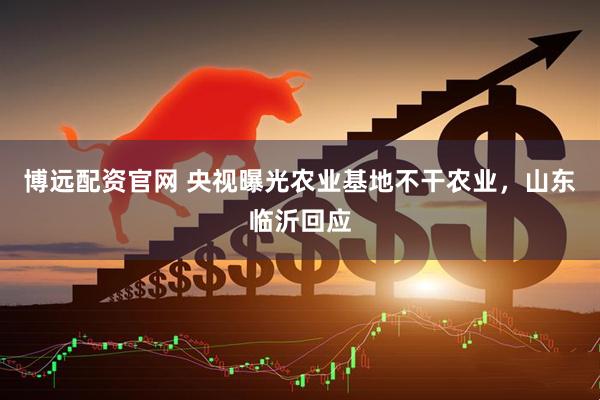 博远配资官网 央视曝光农业基地不干农业，山东临沂回应