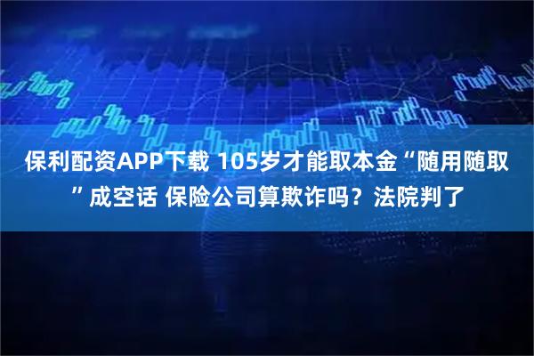 保利配资APP下载 105岁才能取本金“随用随取”成空话 保险公司算欺诈吗?法院判了