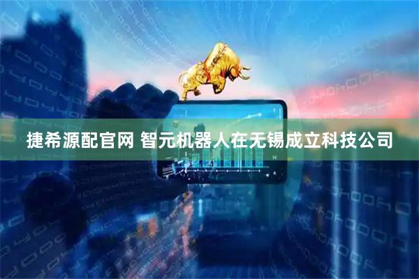 捷希源配官网 智元机器人在无锡成立科技公司