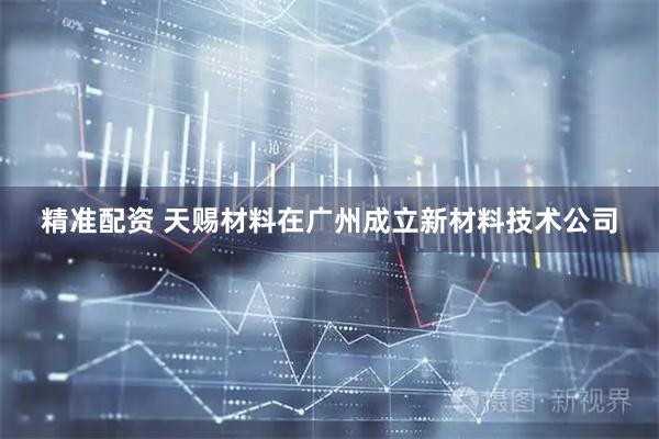 精准配资 天赐材料在广州成立新材料技术公司